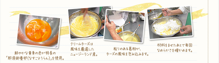 1.鮮やかな黄身の色が特長の「那須御用卵(なすのごようらん)」を使用。2.クリームチーズは風味を厳選したニュージーランド産。3.粘りのある葛粉が、チーズの風味を包み込みます。4.材料は手で混ぜて、毎回なめらかさを確かめます。