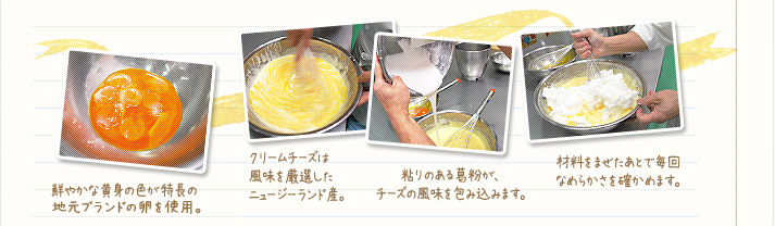 1.鮮やかな黄身の色が特長の「那須御用卵(なすのごようらん)」を使用。2.クリームチーズは風味を厳選したニュージーランド産。3.粘りのある葛粉が、チーズの風味を包み込みます。4.材料は手で混ぜて、毎回なめらかさを確かめます。