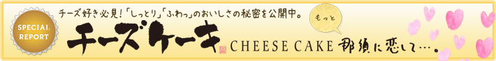 SPECIAL REPORT Cheese Cake 那須に恋して…。　「しっとり」「ふわっ」のおいしさの秘密。